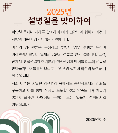 희망찬 을사년 새해를 맞이하여 여러 고객님과 협력사 가정에 사랑과 기쁨이 넘치시기를 기원합니다.
 아주의 임직원들은 공정하고 투명한 업무 수행을 위하여 이해관계자로부터 일체의 금품과 선물을 받지 않습니다. 고객,관계사 및 협력업체 여러분의 깊은 관심과 배려를 최고의 선물로 받아들이며 이를 바탕으로 한 윤리경영 실천에 최선의 노력을 다 할 것입니다.
 저희 아주는치열한 경쟁환경 속에서도 동반자로서의 신뢰를 구축하고 이를 통해 상생을 도모할 것을 약속드리며아울러 2025 을사년 새해에도 뜻하는 모든 일들이 성취되시길 기원합니다. 